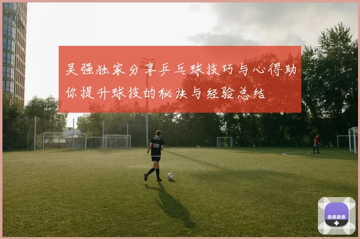 吴强独家分享乒乓球技巧与心得助你提升球技的秘诀与经验总结