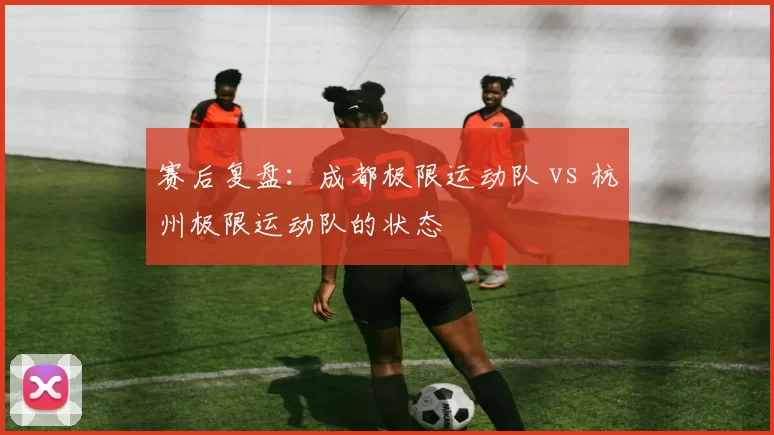 赛后复盘：成都极限运动队 vs 杭州极限运动队的状态