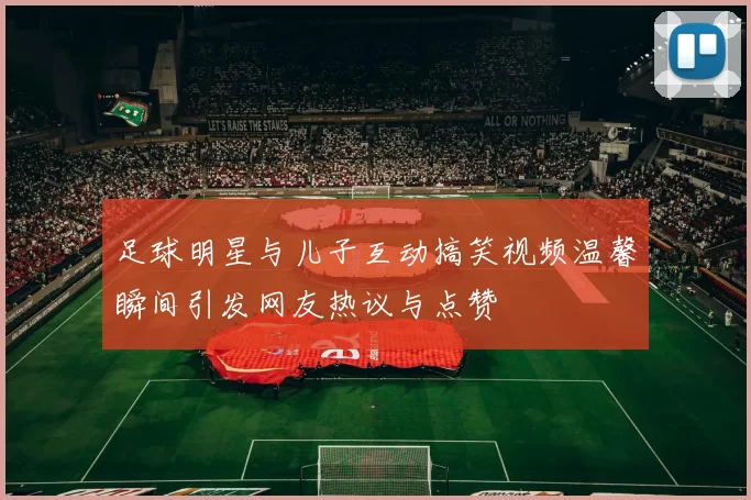足球明星与儿子互动搞笑视频温馨瞬间引发网友热议与点赞