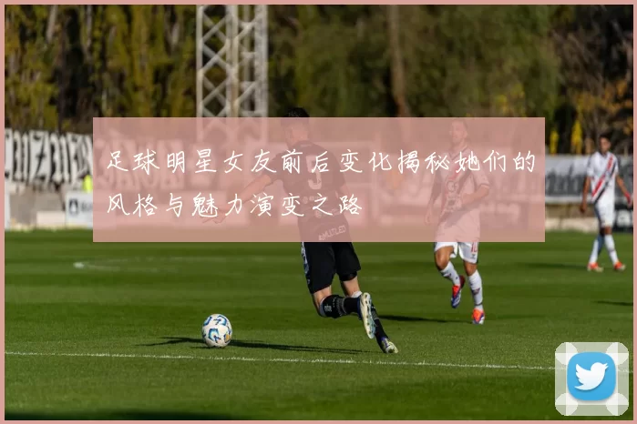 足球明星女友前后变化揭秘她们的风格与魅力演变之路