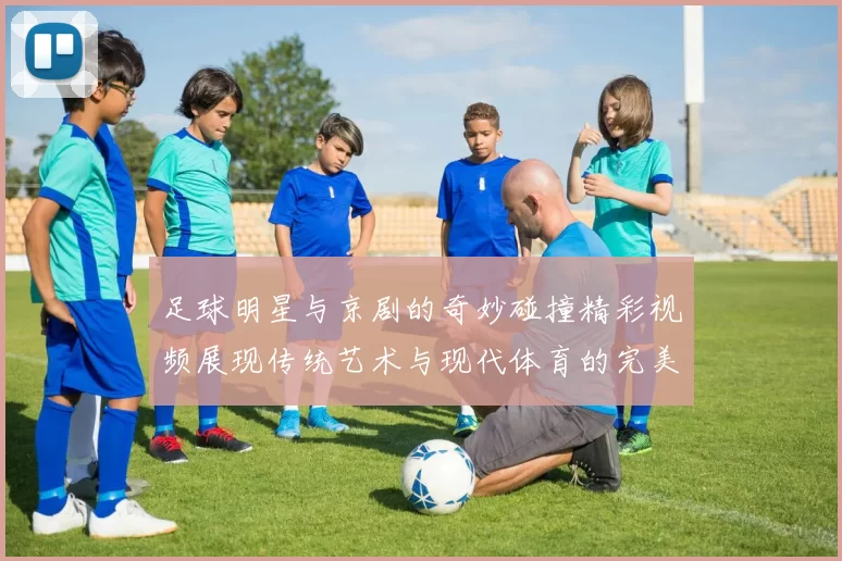 足球明星与京剧的奇妙碰撞精彩视频展现传统艺术与现代体育的完美融合