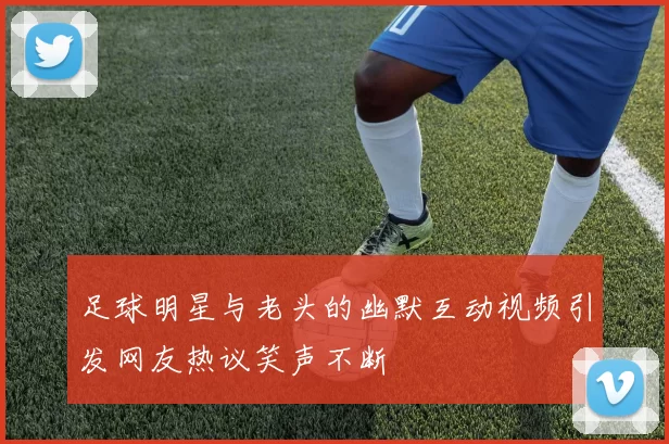 足球明星与老头的幽默互动视频引发网友热议笑声不断