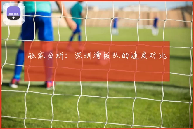 独家分析：深圳滑板队的速度对比