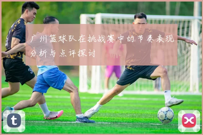 广州篮球队在挑战赛中的节奏表现分析与点评探讨