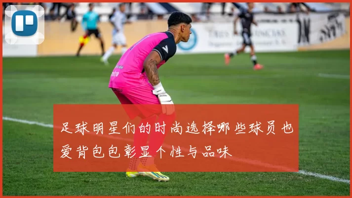足球明星们的时尚选择哪些球员也爱背包包彰显个性与品味