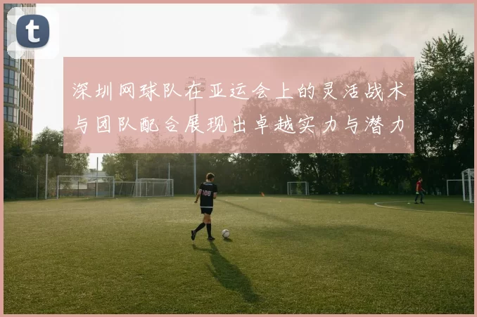 深圳网球队在亚运会上的灵活战术与团队配合展现出卓越实力与潜力